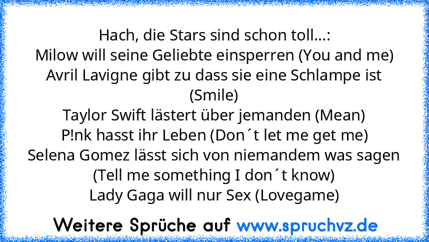 Hach, die Stars sind schon toll...:
Milow will seine Geliebte einsperren (You and me)
Avril Lavigne gibt zu dass sie eine Schlampe ist (Smile)
Taylor Swift lästert über jemanden (Mean)
P!nk hasst ihr Leben (Don´t let me get me)
Selena Gomez lässt sich von niemandem was sagen (Tell me something I don´t know)
Lady Gaga will nur Sex (Lovegame)