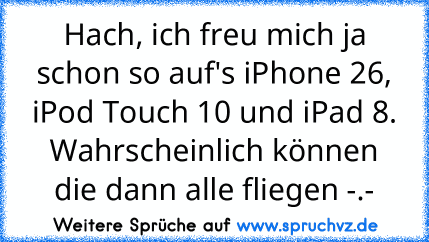 Hach, ich freu mich ja schon so auf's iPhone 26, iPod Touch 10 und iPad 8.
Wahrscheinlich können die dann alle fliegen -.-