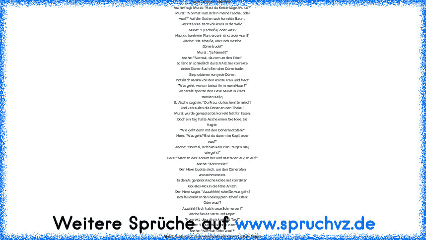 Hänsel und Gretel auf Türkisch xD
Murat und Aische gehen dursch Wald, auf Suche
nach korrekte Feuerholz.
Aische fragt Murat: "Hast du Kettensäge, Murat?"
Murat: "Normal! Hab isch in meine Tasche, oder
was!?" Auf der Suche nach korrekte Baum,
verirrten sie sisch voll krass in die Wald.
Murat: "Ey scheiße, oder was!?
Hast du konkrete Plan, wo wir sind, oder was!?"
Aische: "Ne scheiße, aber isch r...