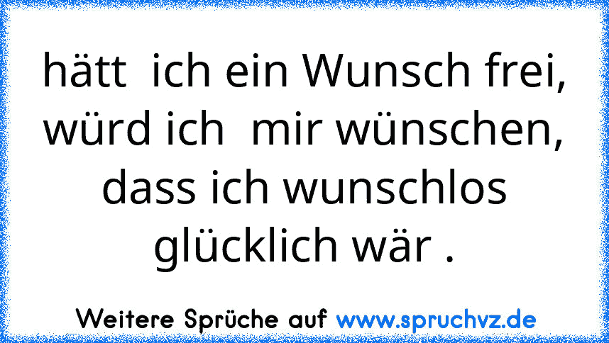 hätt  ich ein Wunsch frei, würd ich  mir wünschen,
dass ich wunschlos glücklich wär .