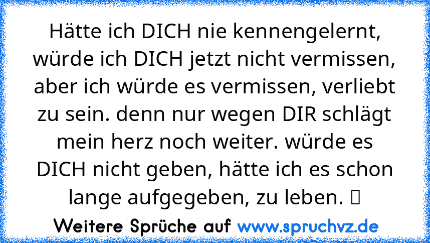 Hätte ich DICH nie kennengelernt, würde ich DICH jetzt nicht vermissen, aber ich würde es vermissen, verliebt zu sein. denn nur wegen DIR schlägt mein herz noch weiter. würde es DICH nicht geben, hätte ich es schon lange aufgegeben, zu leben. ❤