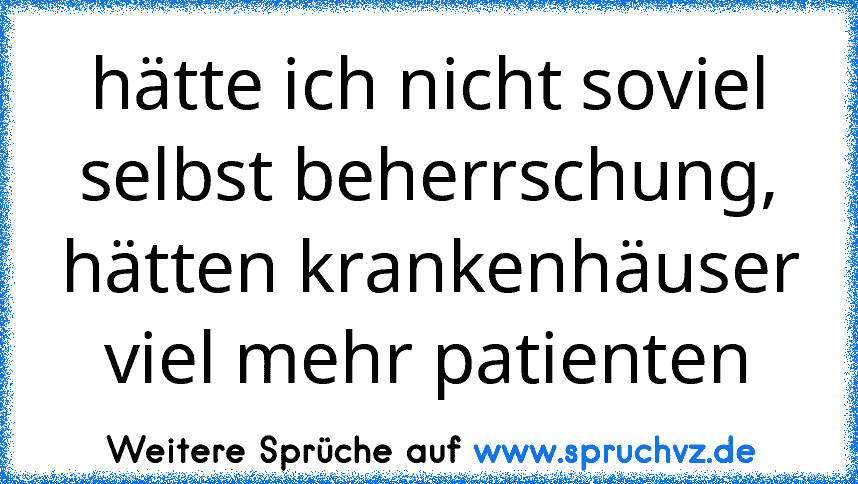 hätte ich nicht soviel selbst beherrschung, hätten krankenhäuser viel mehr patienten