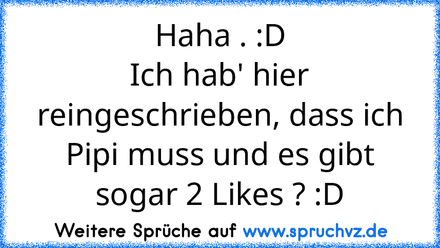 Haha . :D
Ich hab' hier reingeschrieben, dass ich Pipi muss und es gibt sogar 2 Likes ? :D