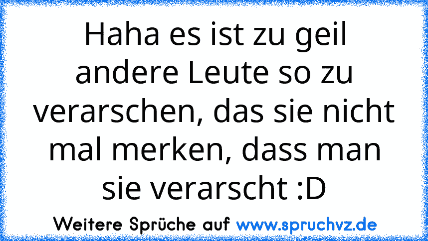 Haha es ist zu geil andere Leute so zu verarschen, das sie nicht mal merken, dass man sie verarscht :D