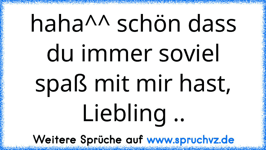 haha^^ schön dass du immer soviel spaß mit mir hast, Liebling ..