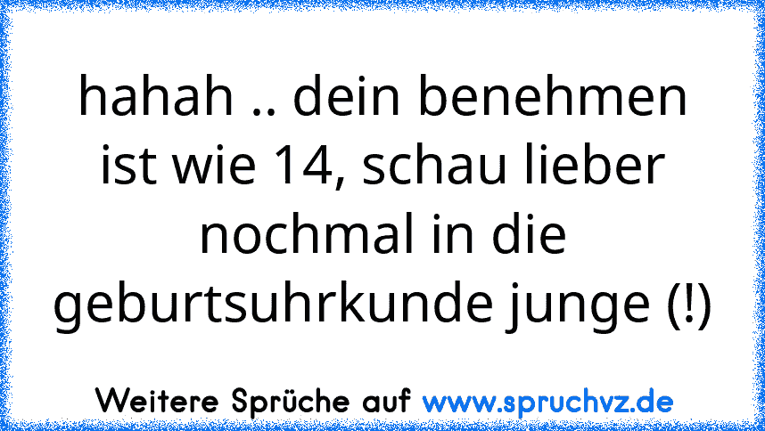 hahah .. dein benehmen ist wie 14, schau lieber nochmal in die geburtsuhrkunde junge (!)