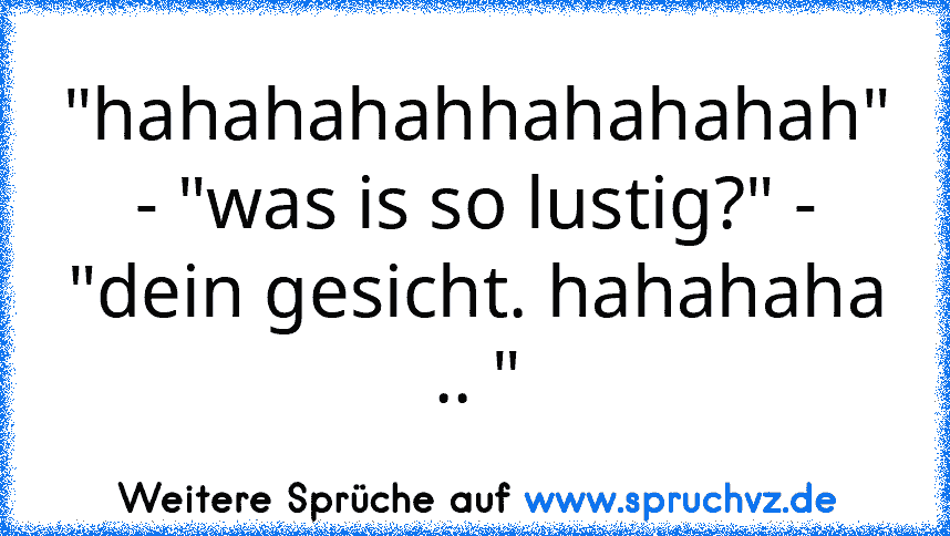 "hahahahahhahahahah" - "was is so lustig?" - "dein gesicht. hahahaha .. "