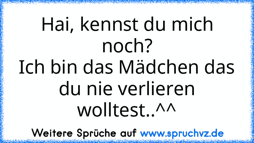 Hai, kennst du mich noch?
Ich bin das Mädchen das du nie verlieren wolltest..^^