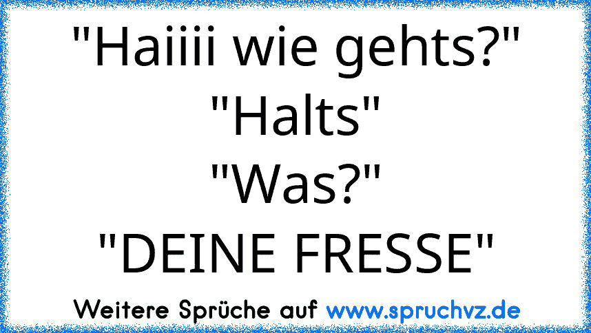 "Haiiii wie gehts?"
"Halts"
"Was?"
"DEINE FRESSE"