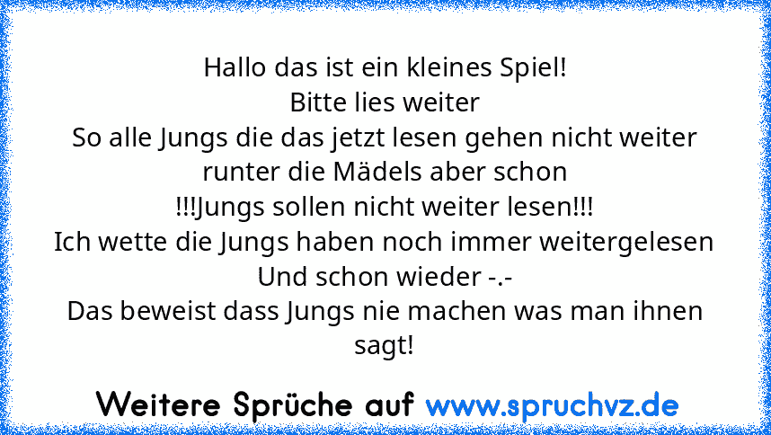 Hallo das ist ein kleines Spiel!
Bitte lies weiter
So alle Jungs die das jetzt lesen gehen nicht weiter runter die Mädels aber schon
!!!Jungs sollen nicht weiter lesen!!!
Ich wette die Jungs haben noch immer weitergelesen
Und schon wieder -.-
Das beweist dass Jungs nie machen was man ihnen sagt!