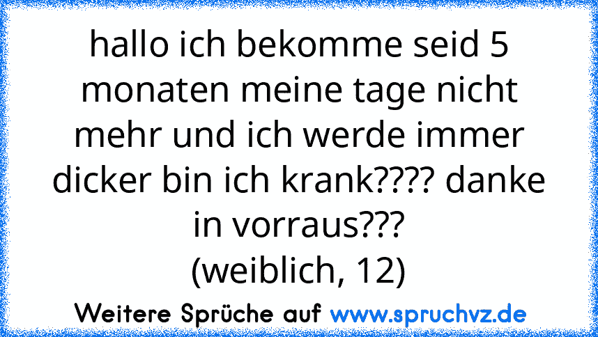 hallo ich bekomme seid 5 monaten meine tage nicht mehr und ich werde immer dicker bin ich krank???? danke in vorraus???
(weiblich, 12)