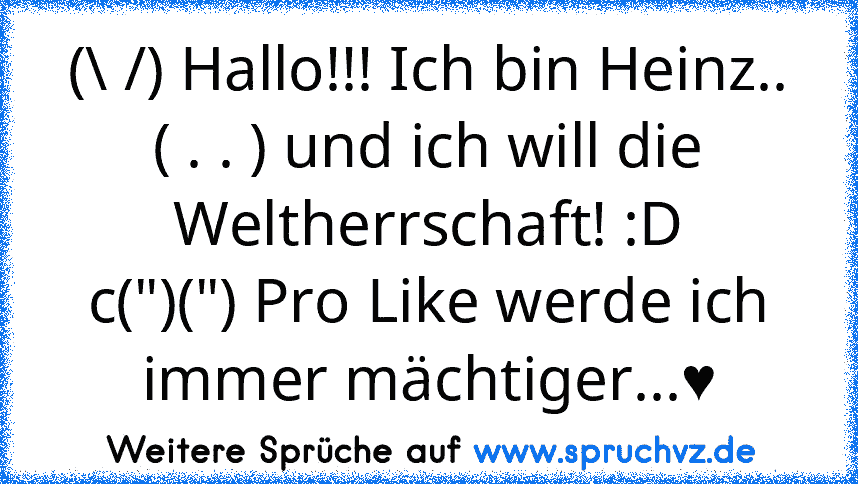 (\ /) Hallo!!! Ich bin Heinz..
( . . ) und ich will die Weltherrschaft! :D
c(")(") Pro Like werde ich immer mächtiger...♥