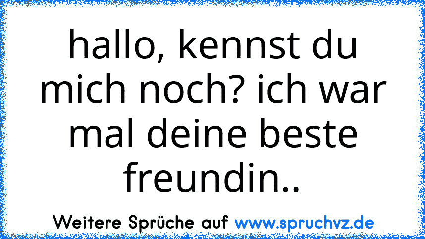 hallo, kennst du mich noch? ich war mal deine beste freundin..