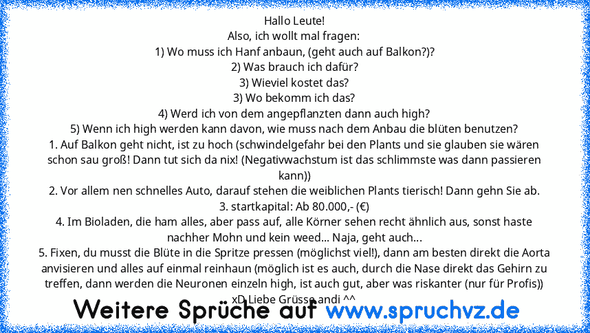 Hallo Leute!
Also, ich wollt mal fragen:
1) Wo muss ich Hanf anbaun, (geht auch auf Balkon?)?
2) Was brauch ich dafür?
3) Wieviel kostet das?
3) Wo bekomm ich das?
4) Werd ich von dem angepflanzten dann auch high?
5) Wenn ich high werden kann davon, wie muss nach dem Anbau die blüten benutzen?
1. Auf Balkon geht nicht, ist zu hoch (schwindelgefahr bei den Plants und sie glauben sie wären schon ...