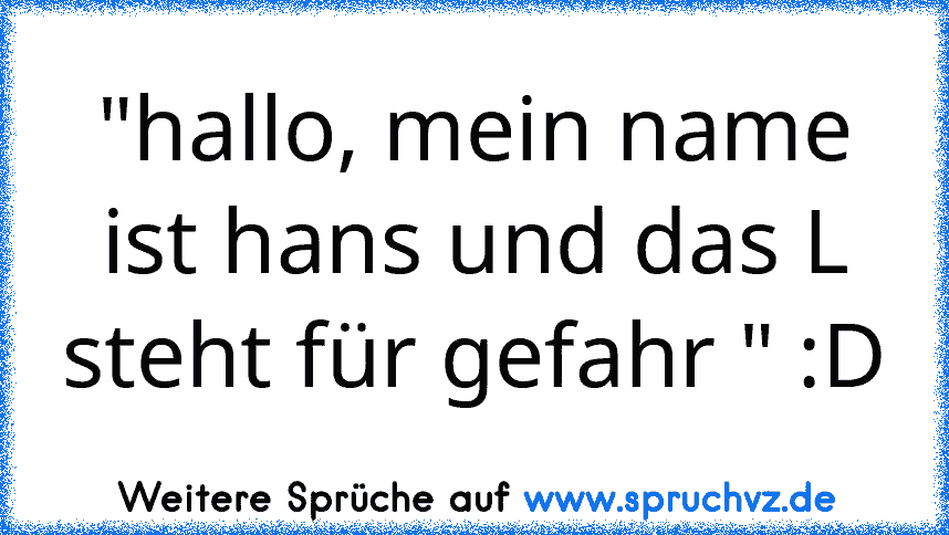 "hallo, mein name ist hans und das L steht für gefahr " :D