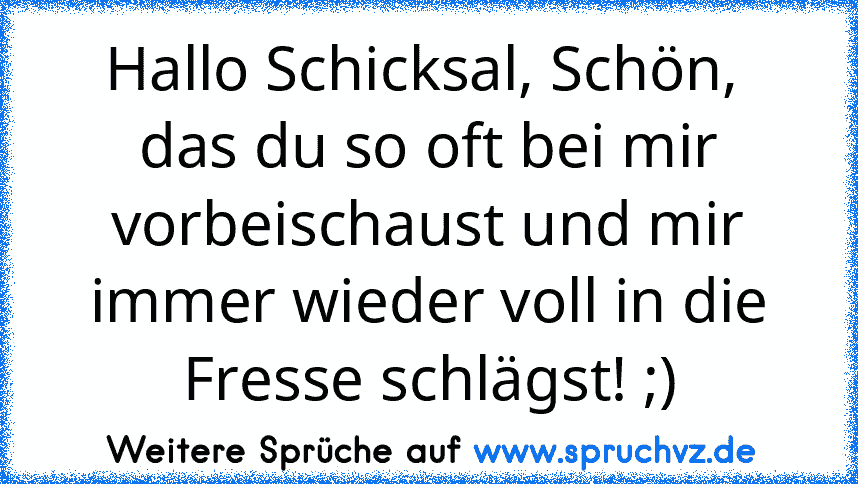 Hallo Schicksal, Schön,  das du so oft bei mir vorbeischaust und mir immer wieder voll in die Fresse schlägst! ;)