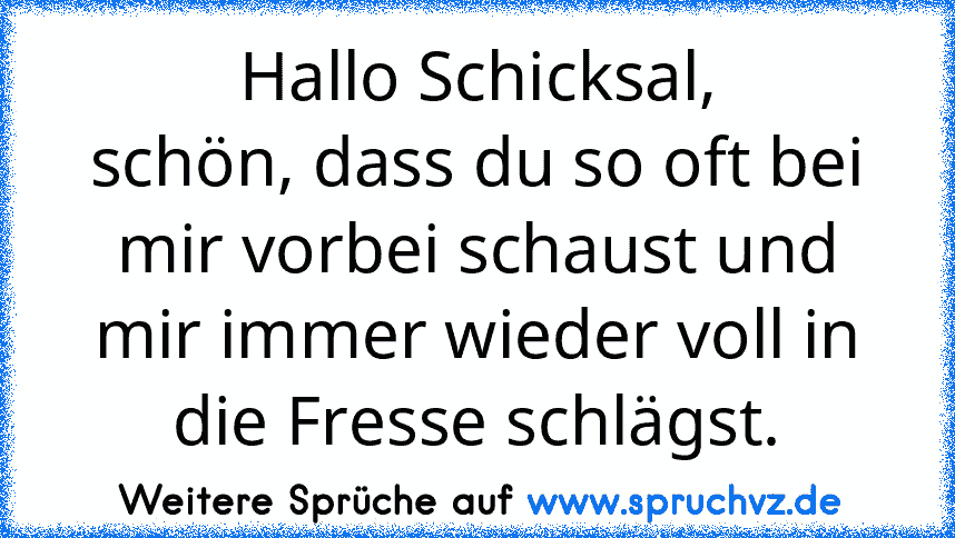 Hallo Schicksal,
schön, dass du so oft bei mir vorbei schaust und mir immer wieder voll in die Fresse schlägst.