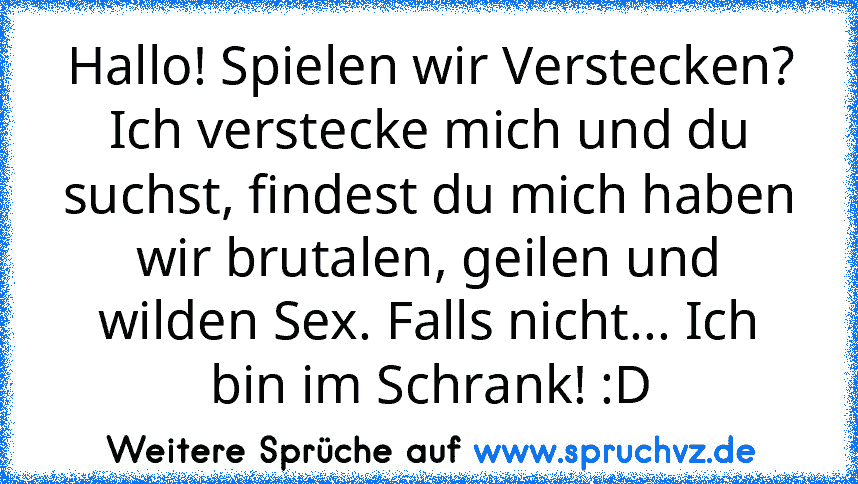 Hallo! Spielen wir Verstecken? Ich verstecke mich und du suchst, findest du mich haben wir brutalen, geilen und wilden Sex. Falls nicht... Ich bin im Schrank! :D