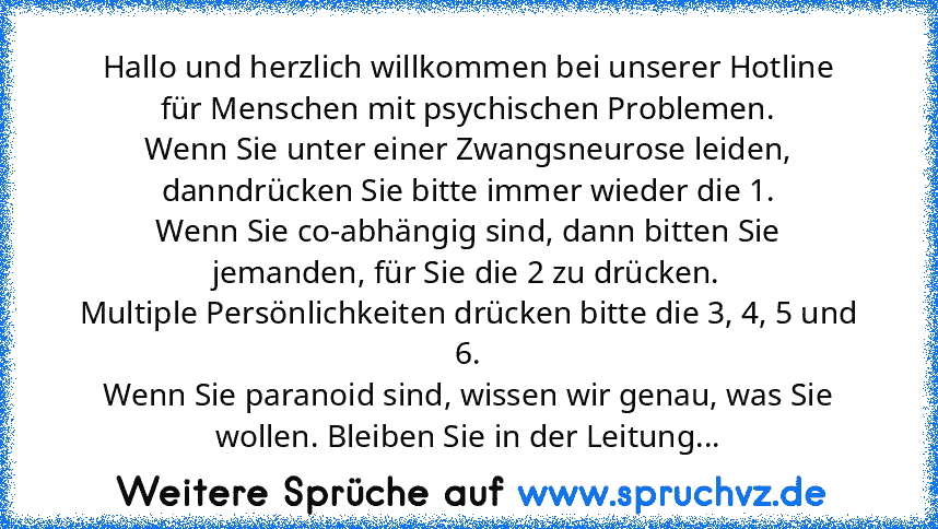 Hallo und herzlich willkommen bei unserer Hotline für Menschen mit psychischen Problemen.
Wenn Sie unter einer Zwangsneurose leiden, danndrücken Sie bitte immer wieder die 1.
Wenn Sie co-abhängig sind, dann bitten Sie jemanden, für Sie die 2 zu drücken.
Multiple Persönlichkeiten drücken bitte die 3, 4, 5 und 6.
Wenn Sie paranoid sind, wissen wir genau, was Sie wollen. Bleiben Sie in der Leitung...