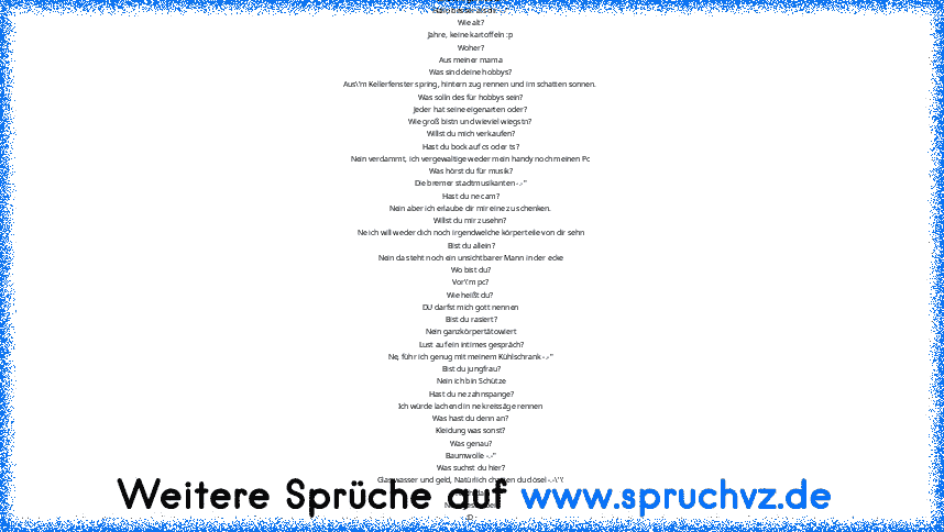 hallo wie geht es dir?
Hallo besser als dir -.-"
Wie alt?
Jahre, keine kartoffeln :p
Woher?
Aus meiner mama
Was sind deine hobbys?
Aus\'m Kellerfenster spring, hintern zug rennen und im schatten sonnen.
Was solln des für hobbys sein?
Jeder hat seine eigenarten oder?
Wie groß bistn und wieviel wiegstn?
Willst du mich verkaufen?
Hast du bock auf cs oder ts?
Nein verdammt, ich vergewaltige weder m...