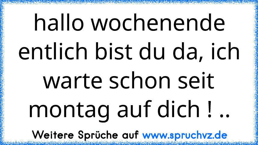 hallo wochenende entlich bist du da, ich warte schon seit montag auf dich ! ..