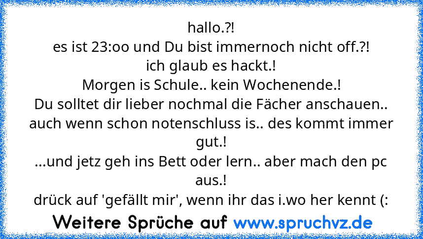 hallo.?!
es ist 23:oo und Du bist immernoch nicht off.?!
ich glaub es hackt.!
Morgen is Schule.. kein Wochenende.!
Du solltet dir lieber nochmal die Fächer anschauen.. auch wenn schon notenschluss is.. des kommt immer gut.!
...und jetz geh ins Bett oder lern.. aber mach den pc aus.!
drück auf 'gefällt mir', wenn ihr das i.wo her kennt (: