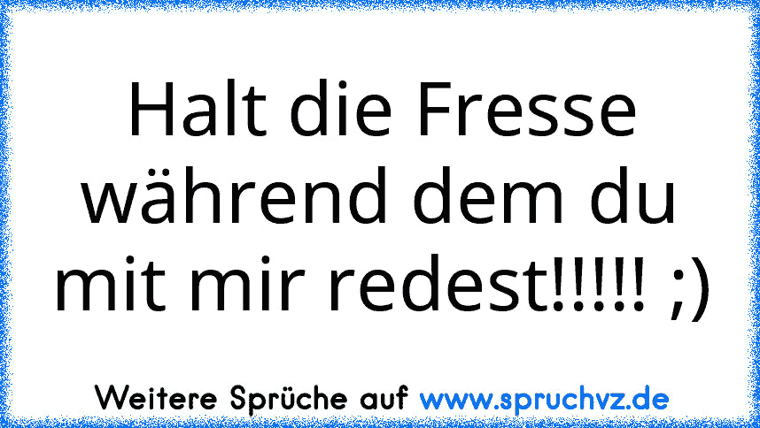 Halt die Fresse während dem du mit mir redest!!!!! ;)