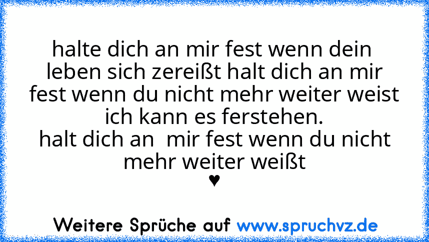 halte dich an mir fest wenn dein  leben sich zereißt halt dich an mir fest wenn du nicht mehr weiter weist
ich kann es ferstehen.
halt dich an  mir fest wenn du nicht mehr weiter weißt
♥