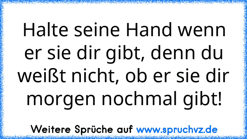 Halte seine Hand wenn er sie dir gibt, denn du weißt nicht, ob er sie dir morgen nochmal gibt!