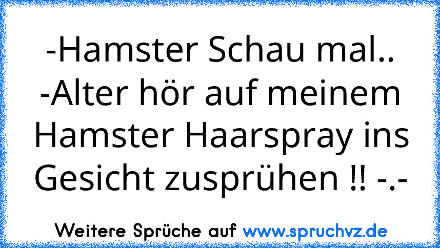 -Hamster Schau mal..
-Alter hör auf meinem Hamster Haarspray ins Gesicht zusprühen !! -.-