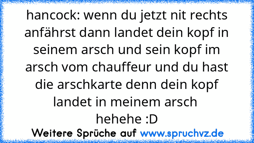 hancock: wenn du jetzt nit rechts anfährst dann landet dein kopf in seinem arsch und sein kopf im arsch vom chauffeur und du hast die arschkarte denn dein kopf landet in meinem arsch 
hehehe :D