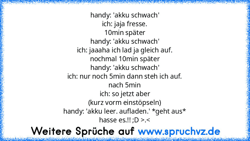 handy: 'akku schwach'
ich: jaja fresse.
10min später
handy: 'akku schwach'
ich: jaaaha ich lad ja gleich auf.
nochmal 10min später
handy: 'akku schwach'
ich: nur noch 5min dann steh ich auf.
nach 5min
ich: so jetzt aber
(kurz vorm einstöpseln)
handy: 'akku leer. aufladen.' *geht aus*
hasse es.!! ;D >.