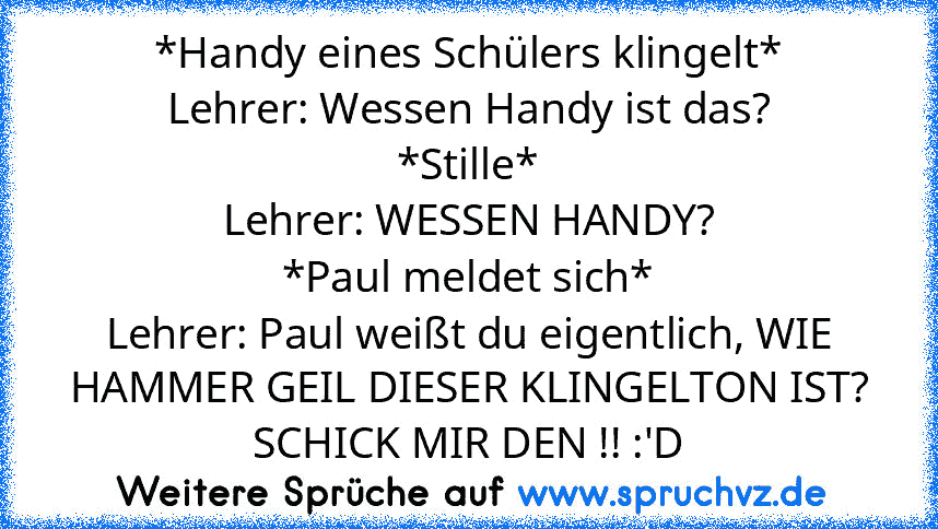 *Handy eines Schülers klingelt*
Lehrer: Wessen Handy ist das?
*Stille*
Lehrer: WESSEN HANDY?
*Paul meldet sich*
Lehrer: Paul weißt du eigentlich, WIE HAMMER GEIL DIESER KLINGELTON IST? SCHICK MIR DEN !! :'D