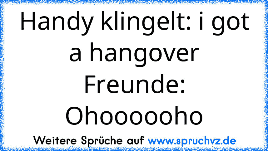 Handy klingelt: i got a hangover
Freunde: Ohoooooho