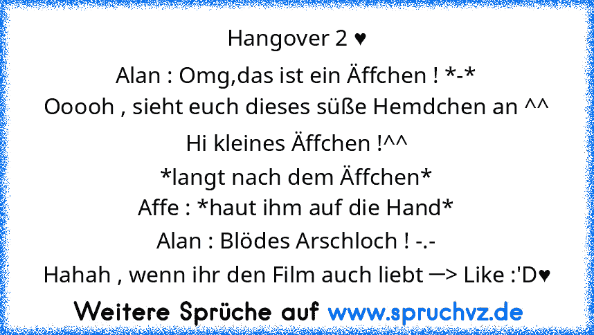 Hangover 2 ♥
Alan : Omg,das ist ein Äffchen ! *-*
Ooooh , sieht euch dieses süße Hemdchen an ^^
Hi kleines Äffchen !^^
*langt nach dem Äffchen*
Affe : *haut ihm auf die Hand*
Alan : Blödes Arschloch ! -.-
Hahah , wenn ihr den Film auch liebt ─> Like :'D♥