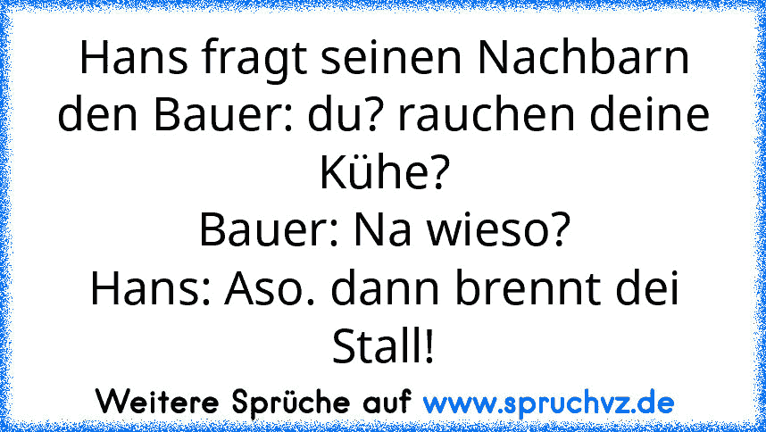 Hans fragt seinen Nachbarn den Bauer: du? rauchen deine Kühe?
Bauer: Na wieso?
Hans: Aso. dann brennt dei Stall!