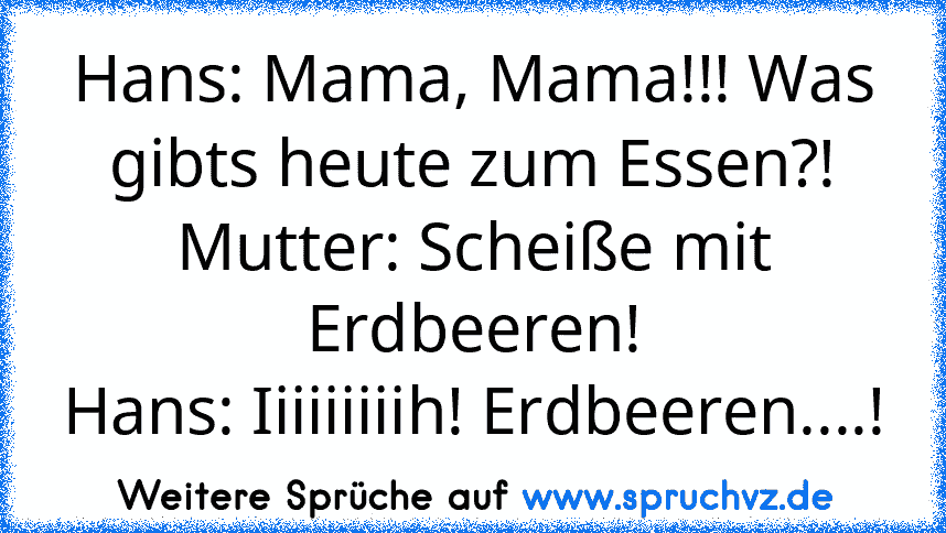 Hans: Mama, Mama!!! Was gibts heute zum Essen?!
Mutter: Scheiße mit Erdbeeren!
Hans: Iiiiiiiiih! Erdbeeren....!