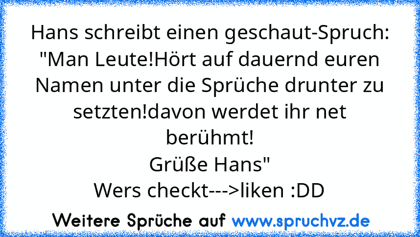 Hans schreibt einen geschaut-Spruch:
"Man Leute!Hört auf dauernd euren Namen unter die Sprüche drunter zu setzten!davon werdet ihr net berühmt!
Grüße Hans"
Wers checkt--->liken :DD