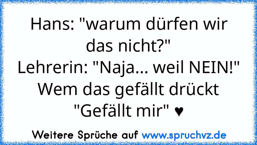 Hans: "warum dürfen wir das nicht?"
Lehrerin: "Naja... weil NEIN!"
Wem das gefällt drückt "Gefällt mir" ♥