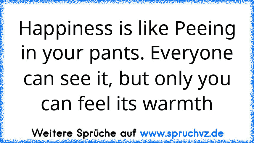 Happiness is like Peeing in your pants. Everyone can see it, but only you can feel its warmth