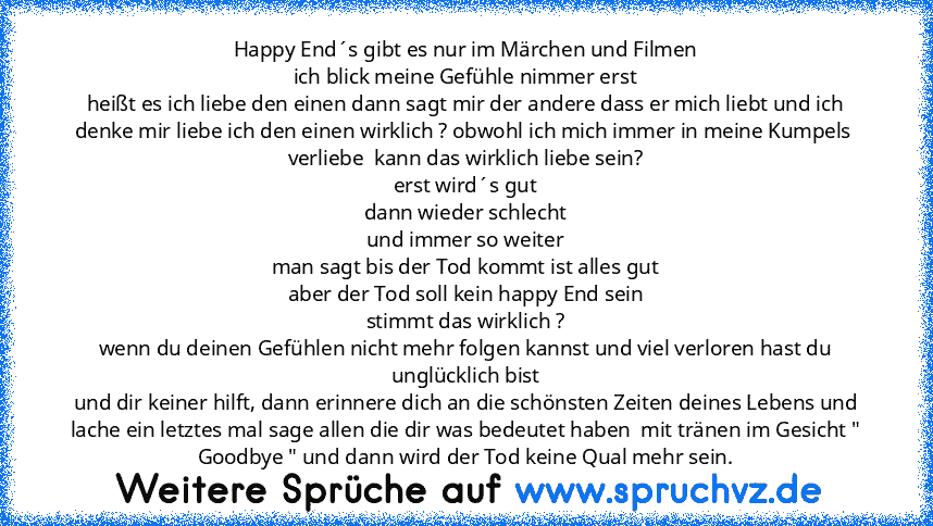 Happy End´s gibt es nur im Märchen und Filmen
ich blick meine Gefühle nimmer erst
heißt es ich liebe den einen dann sagt mir der andere dass er mich liebt und ich denke mir liebe ich den einen wirklich ? obwohl ich mich immer in meine Kumpels  verliebe  kann das wirklich liebe sein?
erst wird´s gut
dann wieder schlecht
und immer so weiter
man sagt bis der Tod kommt ist alles gut
aber der Tod so...