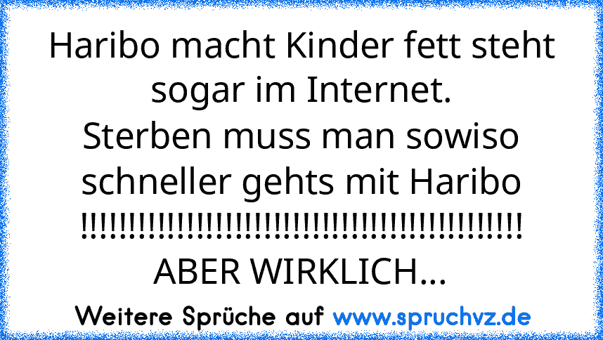 Haribo macht Kinder fett steht sogar im Internet.
Sterben muss man sowiso schneller gehts mit Haribo !!!!!!!!!!!!!!!!!!!!!!!!!!!!!!!!!!!!!!!!!!!!!!
ABER WIRKLICH...