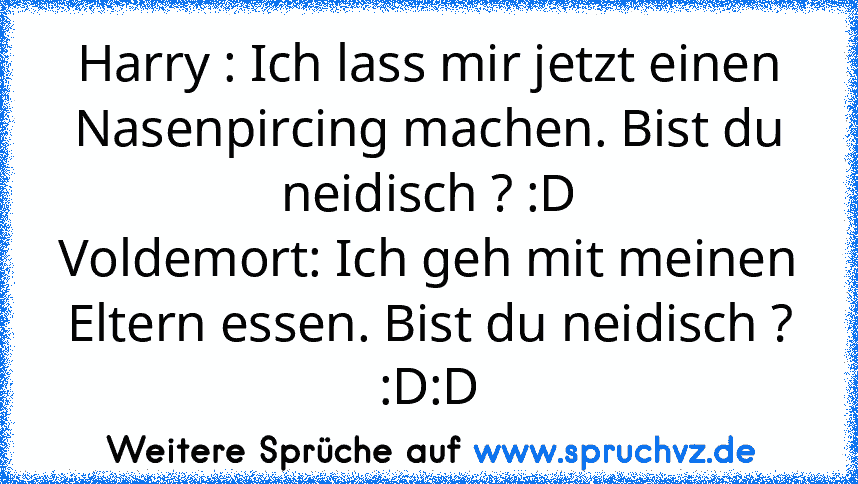 Harry : Ich lass mir jetzt einen Nasenpircing machen. Bist du neidisch ? :D
Voldemort: Ich geh mit meinen Eltern essen. Bist du neidisch ? :D:D