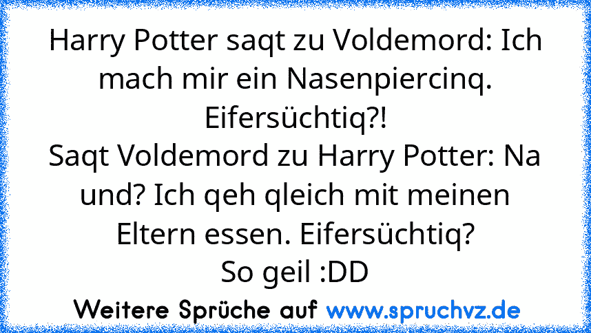 Harry Potter saqt zu Voldemord: Ich mach mir ein Nasenpiercinq. Eifersüchtiq?!
Saqt Voldemord zu Harry Potter: Na und? Ich qeh qleich mit meinen Eltern essen. Eifersüchtiq?
So geil :DD