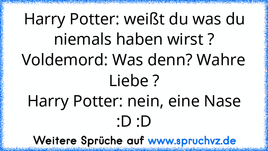 Harry Potter: weißt du was du niemals haben wirst ?
Voldemord: Was denn? Wahre Liebe ?
Harry Potter: nein, eine Nase :D :D