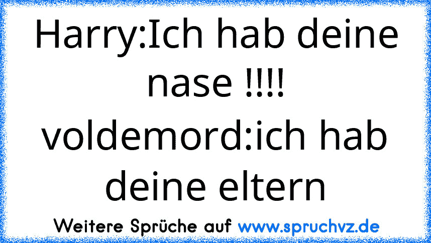 Harry:Ich hab deine nase !!!!
voldemord:ich hab deine eltern