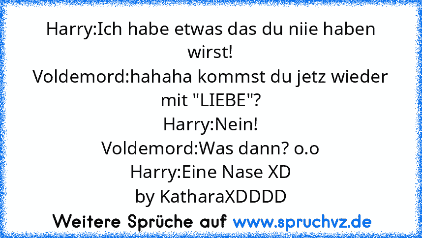 Harry:Ich habe etwas das du niie haben wirst!
Voldemord:hahaha kommst du jetz wieder mit "LIEBE"?
Harry:Nein!
Voldemord:Was dann? o.o
Harry:Eine Nase XD
by KatharaXDDDD