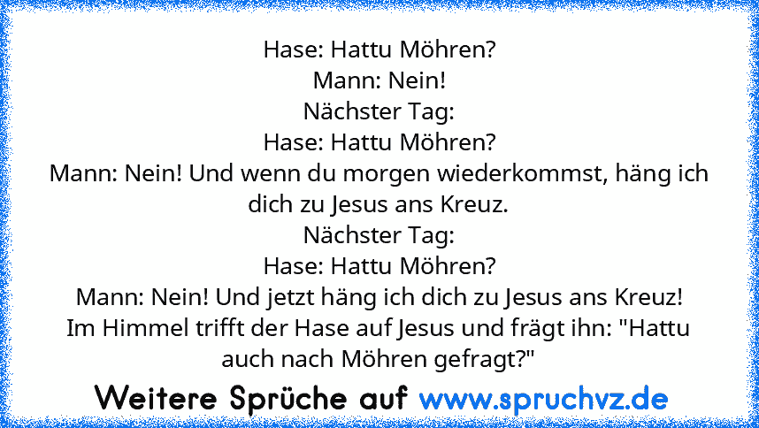 Hase: Hattu Möhren?
Mann: Nein!
Nächster Tag:
Hase: Hattu Möhren?
Mann: Nein! Und wenn du morgen wiederkommst, häng ich dich zu Jesus ans Kreuz.
Nächster Tag:
Hase: Hattu Möhren?
Mann: Nein! Und jetzt häng ich dich zu Jesus ans Kreuz!
Im Himmel trifft der Hase auf Jesus und frägt ihn: "Hattu auch nach Möhren gefragt?"