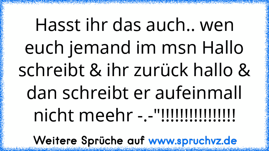 Hasst ihr das auch.. wen euch jemand im msn Hallo schreibt & ihr zurück hallo & dan schreibt er aufeinmall nicht meehr -.-"!!!!!!!!!!!!!!!!