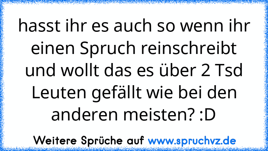 hasst ihr es auch so wenn ihr einen Spruch reinschreibt und wollt das es über 2 Tsd Leuten gefällt wie bei den anderen meisten? :D